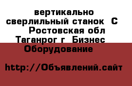 вертикально-сверлильный станок 2С132 - Ростовская обл., Таганрог г. Бизнес » Оборудование   